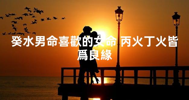 癸水男命喜歡的女命 丙火丁火皆爲良緣